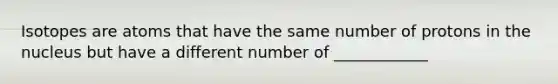 Isotopes are atoms that have the same number of protons in the nucleus but have a different number of ____________