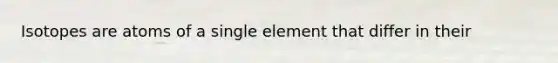 Isotopes are atoms of a single element that differ in their