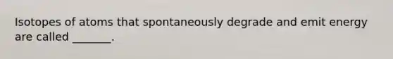 Isotopes of atoms that spontaneously degrade and emit energy are called _______.