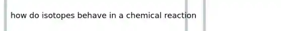 how do isotopes behave in a chemical reaction