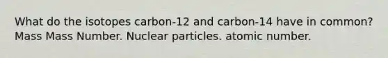 What do the isotopes carbon-12 and carbon-14 have in common? Mass Mass Number. Nuclear particles. atomic number.