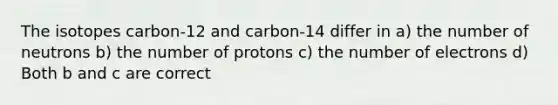 The isotopes carbon-12 and carbon-14 differ in a) the number of neutrons b) the number of protons c) the number of electrons d) Both b and c are correct