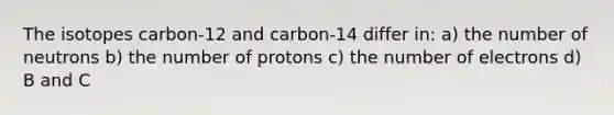 The isotopes carbon-12 and carbon-14 differ in: a) the number of neutrons b) the number of protons c) the number of electrons d) B and C