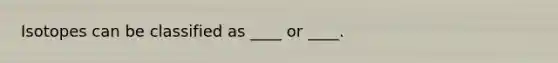 Isotopes can be classified as ____ or ____.