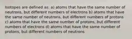 Isotopes are defined as: a) atoms that have the same number of neutrons, but different numbers of electrons b) atoms that have the same number of neutrons, but different numbers of protons c) atoms that have the same number of protons, but different numbers of electrons d) atoms that have the same number of protons, but different numbers of neutrons