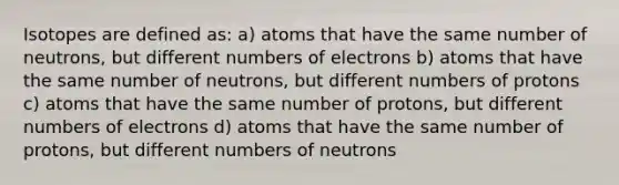 Isotopes are defined as: a) atoms that have the same number of neutrons, but different numbers of electrons b) atoms that have the same number of neutrons, but different numbers of protons c) atoms that have the same number of protons, but different numbers of electrons d) atoms that have the same number of protons, but different numbers of neutrons