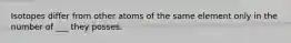 Isotopes differ from other atoms of the same element only in the number of ___ they posses.