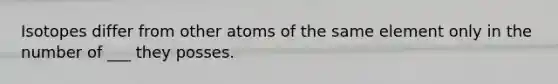 Isotopes differ from other atoms of the same element only in the number of ___ they posses.