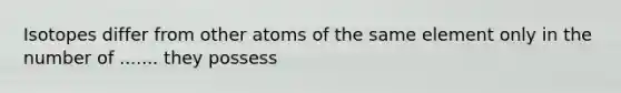 Isotopes differ from other atoms of the same element only in the number of ....... they possess