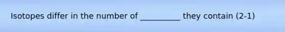 Isotopes differ in the number of __________ they contain (2-1)