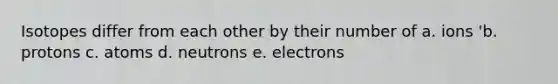 Isotopes differ from each other by their number of a. ions 'b. protons c. atoms d. neutrons e. electrons