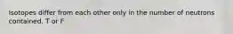 Isotopes differ from each other only in the number of neutrons contained. T or F