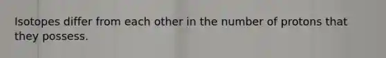 Isotopes differ from each other in the number of protons that they possess.