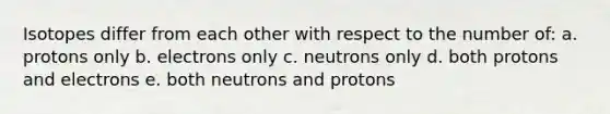 Isotopes differ from each other with respect to the number of: a. protons only b. electrons only c. neutrons only d. both protons and electrons e. both neutrons and protons