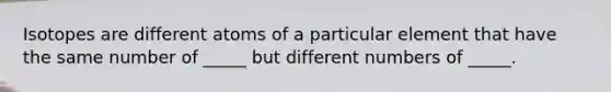 Isotopes are different atoms of a particular element that have the same number of _____ but different numbers of _____.