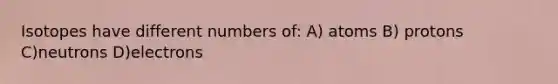 Isotopes have different numbers of: A) atoms B) protons C)neutrons D)electrons