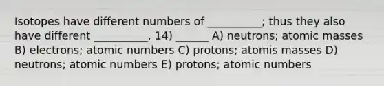 Isotopes have different numbers of __________; thus they also have different __________. 14) ______ A) neutrons; <a href='https://www.questionai.com/knowledge/k6F2qwrmRJ-atomic-masses' class='anchor-knowledge'>atomic masses</a> B) electrons; atomic numbers C) protons; atomis masses D) neutrons; atomic numbers E) protons; atomic numbers