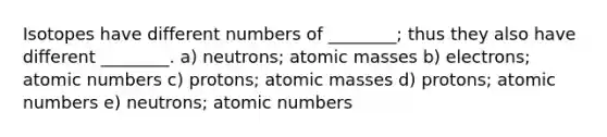 Isotopes have different numbers of ________; thus they also have different ________. a) neutrons; atomic masses b) electrons; atomic numbers c) protons; atomic masses d) protons; atomic numbers e) neutrons; atomic numbers