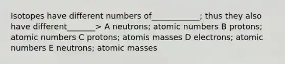 Isotopes have different numbers of____________; thus they also have different_______> A neutrons; atomic numbers B protons; atomic numbers C protons; atomis masses D electrons; atomic numbers E neutrons; atomic masses