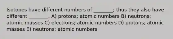 Isotopes have different numbers of ________; thus they also have different ________. A) protons; atomic numbers B) neutrons; atomic masses C) electrons; atomic numbers D) protons; atomic masses E) neutrons; atomic numbers