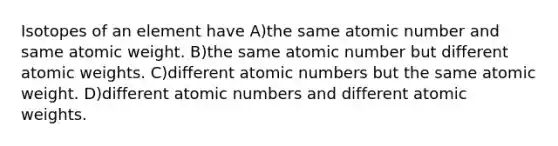 Isotopes of an element have A)the same atomic number and same atomic weight. B)the same atomic number but different atomic weights. C)different atomic numbers but the same atomic weight. D)different atomic numbers and different atomic weights.