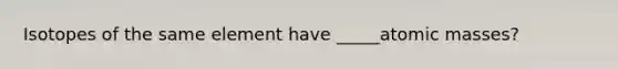 Isotopes of the same element have _____atomic masses?
