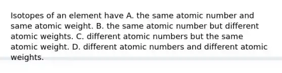 Isotopes of an element have A. the same atomic number and same atomic weight. B. the same atomic number but different atomic weights. C. different atomic numbers but the same atomic weight. D. different atomic numbers and different atomic weights.