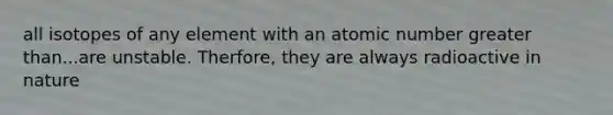 all isotopes of any element with an atomic number greater than...are unstable. Therfore, they are always radioactive in nature