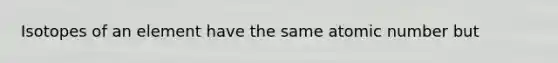 Isotopes of an element have the same atomic number but