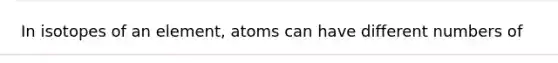 In isotopes of an element, atoms can have different numbers of