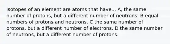 Isotopes of an element are atoms that have... A, the same number of protons, but a different number of neutrons. B equal numbers of protons and neutrons. C the same number of protons, but a different number of electrons. D the same number of neutrons, but a different number of protons.