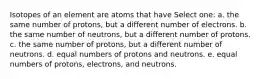 Isotopes of an element are atoms that have Select one: a. the same number of protons, but a different number of electrons. b. the same number of neutrons, but a different number of protons. c. the same number of protons, but a different number of neutrons. d. equal numbers of protons and neutrons. e. equal numbers of protons, electrons, and neutrons.