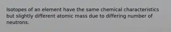 Isotopes of an element have the same chemical characteristics but slightly different atomic mass due to differing number of neutrons.