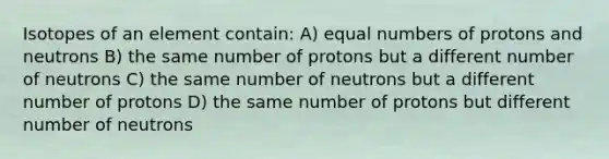 Isotopes of an element contain: A) equal numbers of protons and neutrons B) the same number of protons but a different number of neutrons C) the same number of neutrons but a different number of protons D) the same number of protons but different number of neutrons