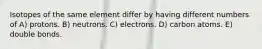 Isotopes of the same element differ by having different numbers of A) protons. B) neutrons. C) electrons. D) carbon atoms. E) double bonds.