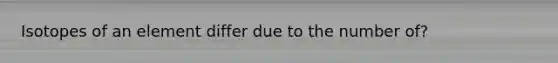 Isotopes of an element differ due to the number of?