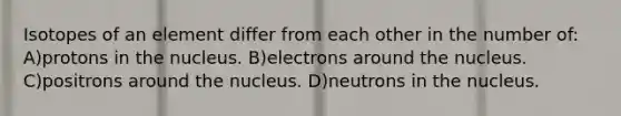 Isotopes of an element differ from each other in the number of: A)protons in the nucleus. B)electrons around the nucleus. C)positrons around the nucleus. D)neutrons in the nucleus.