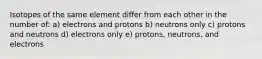 Isotopes of the same element differ from each other in the number of: a) electrons and protons b) neutrons only c) protons and neutrons d) electrons only e) protons, neutrons, and electrons