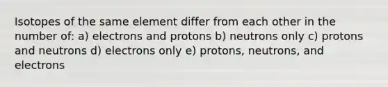 Isotopes of the same element differ from each other in the number of: a) electrons and protons b) neutrons only c) protons and neutrons d) electrons only e) protons, neutrons, and electrons