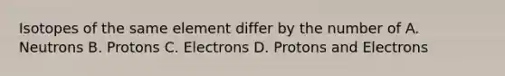 Isotopes of the same element differ by the number of A. Neutrons B. Protons C. Electrons D. Protons and Electrons