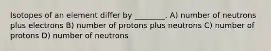 Isotopes of an element differ by ________. A) number of neutrons plus electrons B) number of protons plus neutrons C) number of protons D) number of neutrons