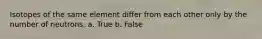 Isotopes of the same element differ from each other only by the number of neutrons. a. True b. False