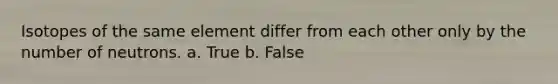 Isotopes of the same element differ from each other only by the number of neutrons. a. True b. False