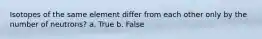 Isotopes of the same element differ from each other only by the number of neutrons? a. True b. False