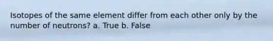 Isotopes of the same element differ from each other only by the number of neutrons? a. True b. False