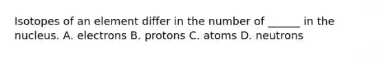 Isotopes of an element differ in the number of ______ in the nucleus. A. electrons B. protons C. atoms D. neutrons