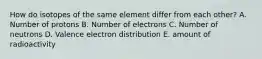 How do isotopes of the same element differ from each other? A. Number of protons B. Number of electrons C. Number of neutrons D. Valence electron distribution E. amount of radioactivity