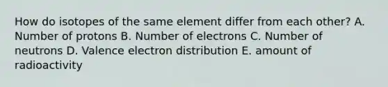 How do isotopes of the same element differ from each other? A. Number of protons B. Number of electrons C. Number of neutrons D. Valence electron distribution E. amount of radioactivity