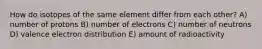 How do isotopes of the same element differ from each other? A) number of protons B) number of electrons C) number of neutrons D) valence electron distribution E) amount of radioactivity