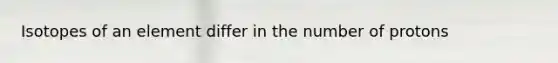 Isotopes of an element differ in the number of protons